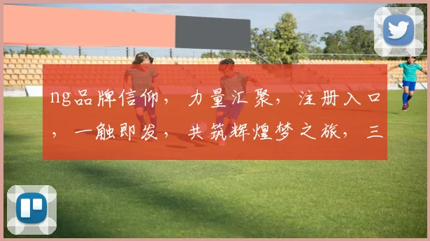 ng品牌信仰，力量汇聚，注册入口，一触即发，共筑辉煌梦之旅，三步启程，成就非凡