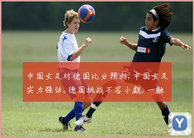 中国女足对德国比分预测,中国女足实力强劲,德国挑战不容小觑,一触即发