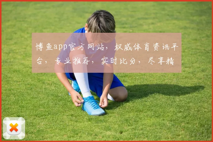 博鱼app官方网站，权威体育资讯平台，专业推荐，实时比分，尽享精彩赛事，必看