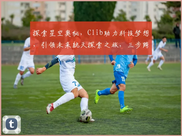 探索星空奥秘，Clib助力科技梦想，引领未来航天探索之旅，三步跨越星际征程。