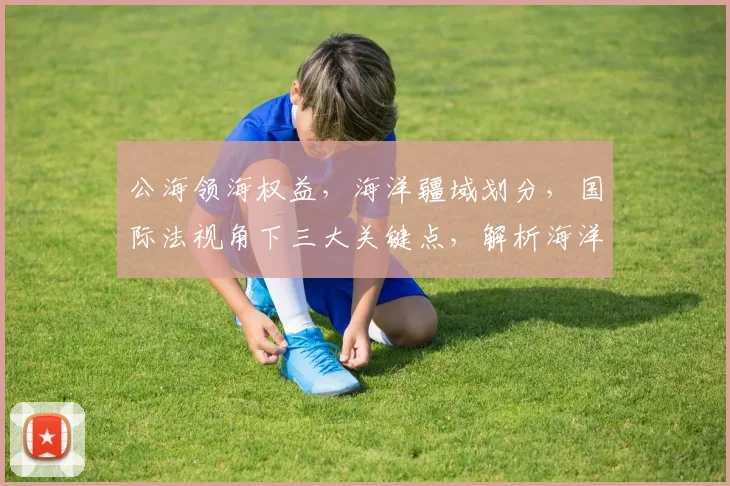 公海领海权益，海洋疆域划分，国际法视角下三大关键点，解析海洋主权边界